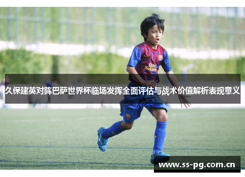 久保建英对阵巴萨世界杯临场发挥全面评估与战术价值解析表现意义
